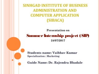 SINHGAD INSTITUTE OF BUSINESS
ADMINISTRATION AND
COMPUTER APPLICATION
(SIBACA)
Students name: Vaibhav Kumar
Specialization : Marketing
Guide Name: Dr. Rajendra Bhadale
Presentation on
SummerInternship project (SIP)
24/07/2017
 