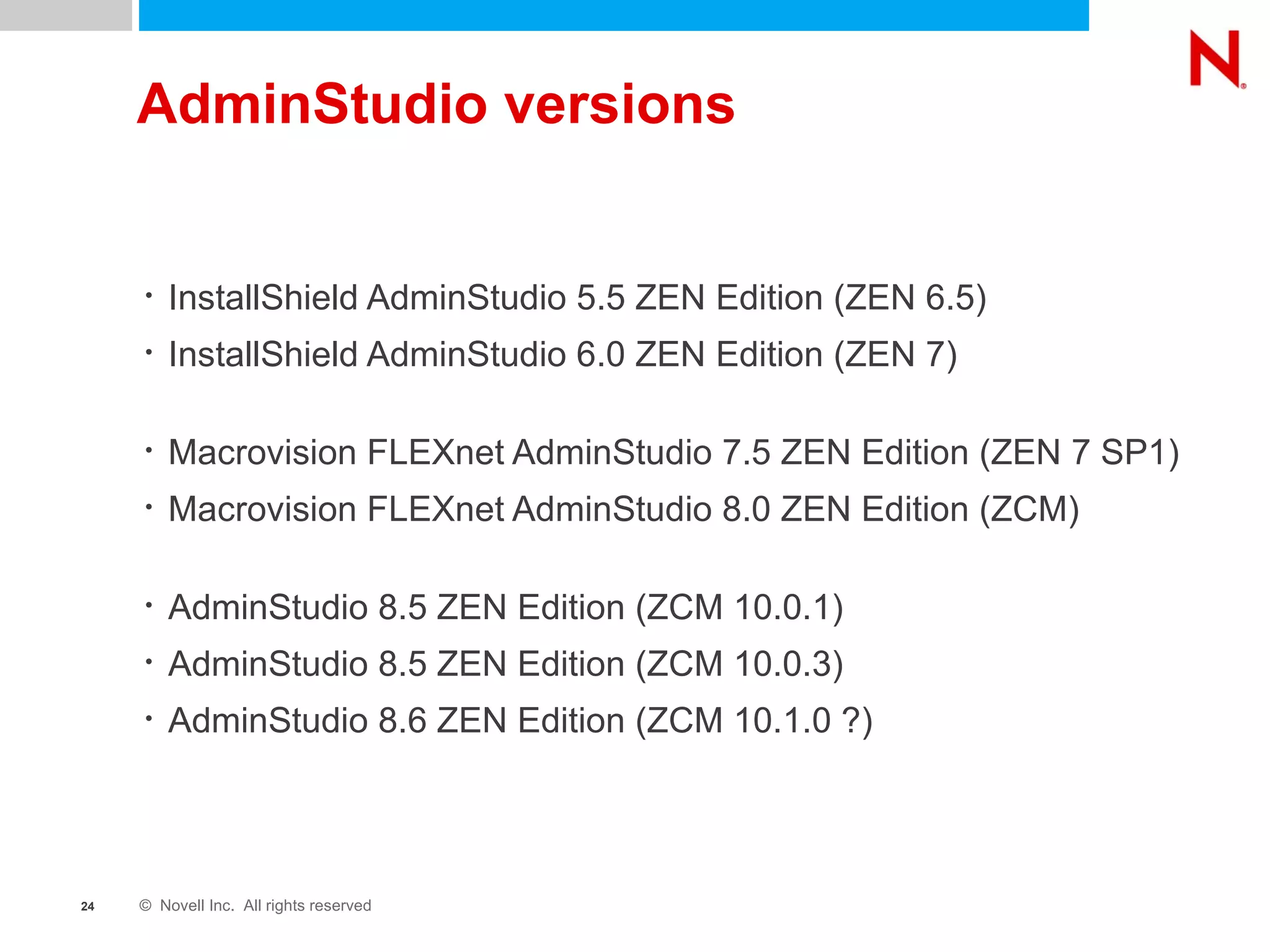 AdminStudio versions InstallShield AdminStudio 5.5 ZEN Edition (ZEN 6.5) InstallShield AdminStudio 6.0 ZEN Edition (ZEN 7) Macrovision FLEXnet AdminStudio 7.5 ZEN Edition (ZEN 7 SP1) Macrovision FLEXnet AdminStudio 8.0 ZEN Edition (ZCM) AdminStudio 8.5 ZEN Edition (ZCM 10.0.1) AdminStudio 8.5 ZEN Edition (ZCM 10.0.3) AdminStudio 8.6 ZEN Edition (ZCM 10.1.0 ?) 