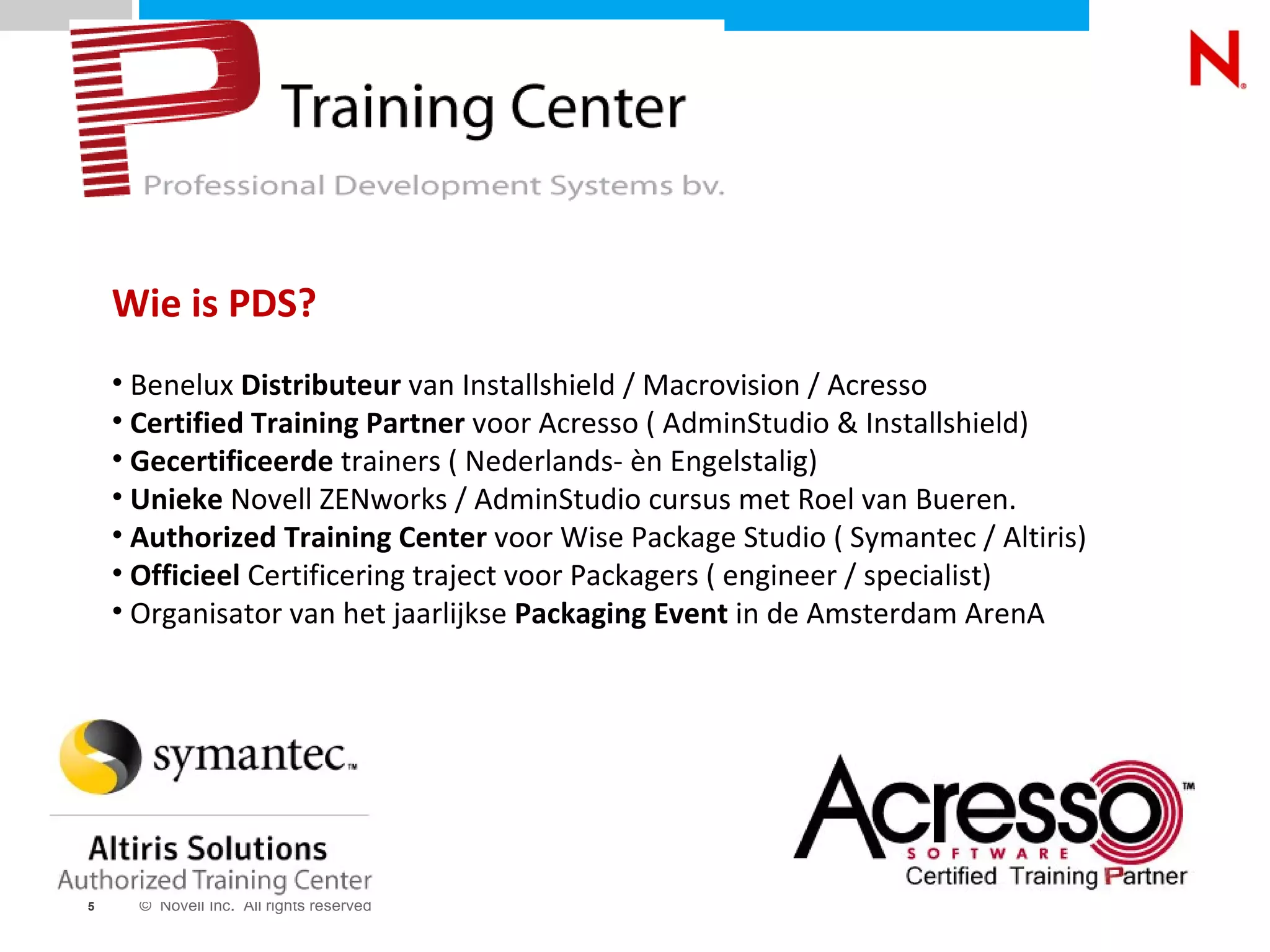 Wie is PDS? Benelux  Distributeur  van Installshield / Macrovision / Acresso Certified Training Partner  voor Acresso ( AdminStudio & Installshield) Gecertificeerde  trainers ( Nederlands- èn Engelstalig) Unieke  Novell ZENworks / AdminStudio cursus met Roel van Bueren. Authorized Training Center  voor Wise Package Studio ( Symantec / Altiris) Officieel  Certificering traject voor Packagers ( engineer / specialist) Organisator van het jaarlijkse  Packaging Event  in de Amsterdam ArenA 