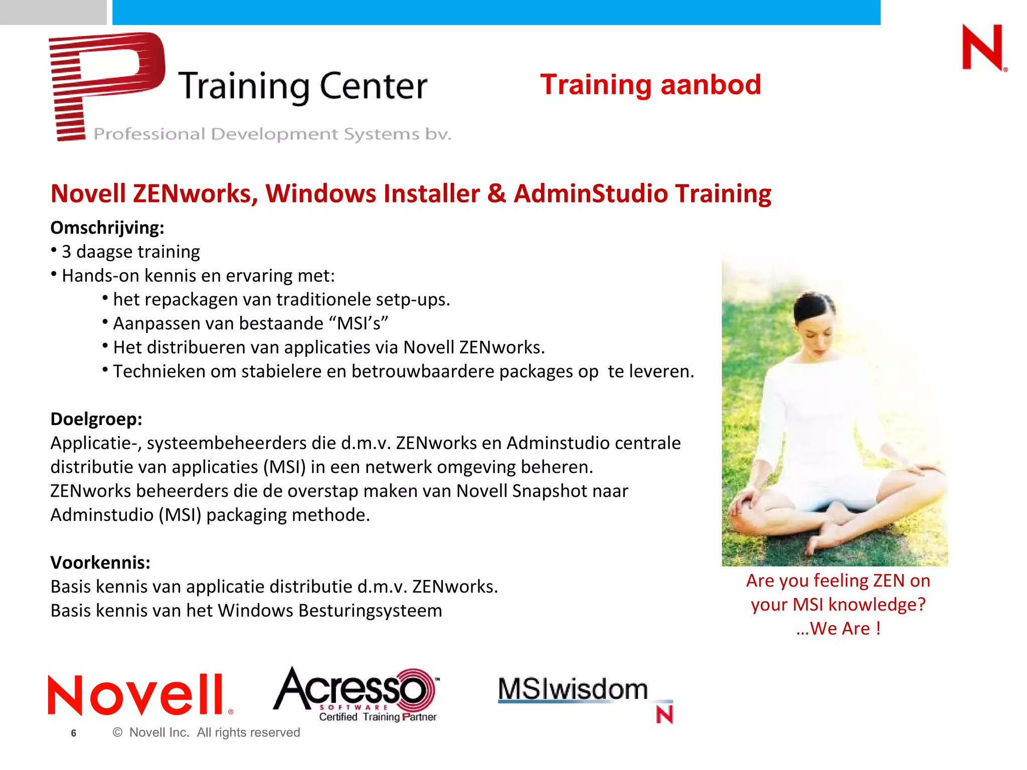 Novell ZENworks, Windows Installer & AdminStudio Training Omschrijving: 3 daagse training Hands-on kennis en ervaring met: het repackagen van traditionele setp-ups. Aanpassen van bestaande “MSI’s” Het distribueren van applicaties via Novell ZENworks. Technieken om stabielere en betrouwbaardere packages op  te leveren. Doelgroep:   Applicatie-, systeembeheerders die d.m.v. ZENworks en Adminstudio centrale distributie van applicaties (MSI) in een netwerk omgeving beheren. ZENworks beheerders die de overstap maken van Novell Snapshot naar Adminstudio (MSI) packaging methode.  Voorkennis:   Basis kennis van applicatie distributie d.m.v. ZENworks. Basis kennis van het Windows Besturingsysteem Are you feeling ZEN on your MSI knowledge? …We Are ! Training aanbod 