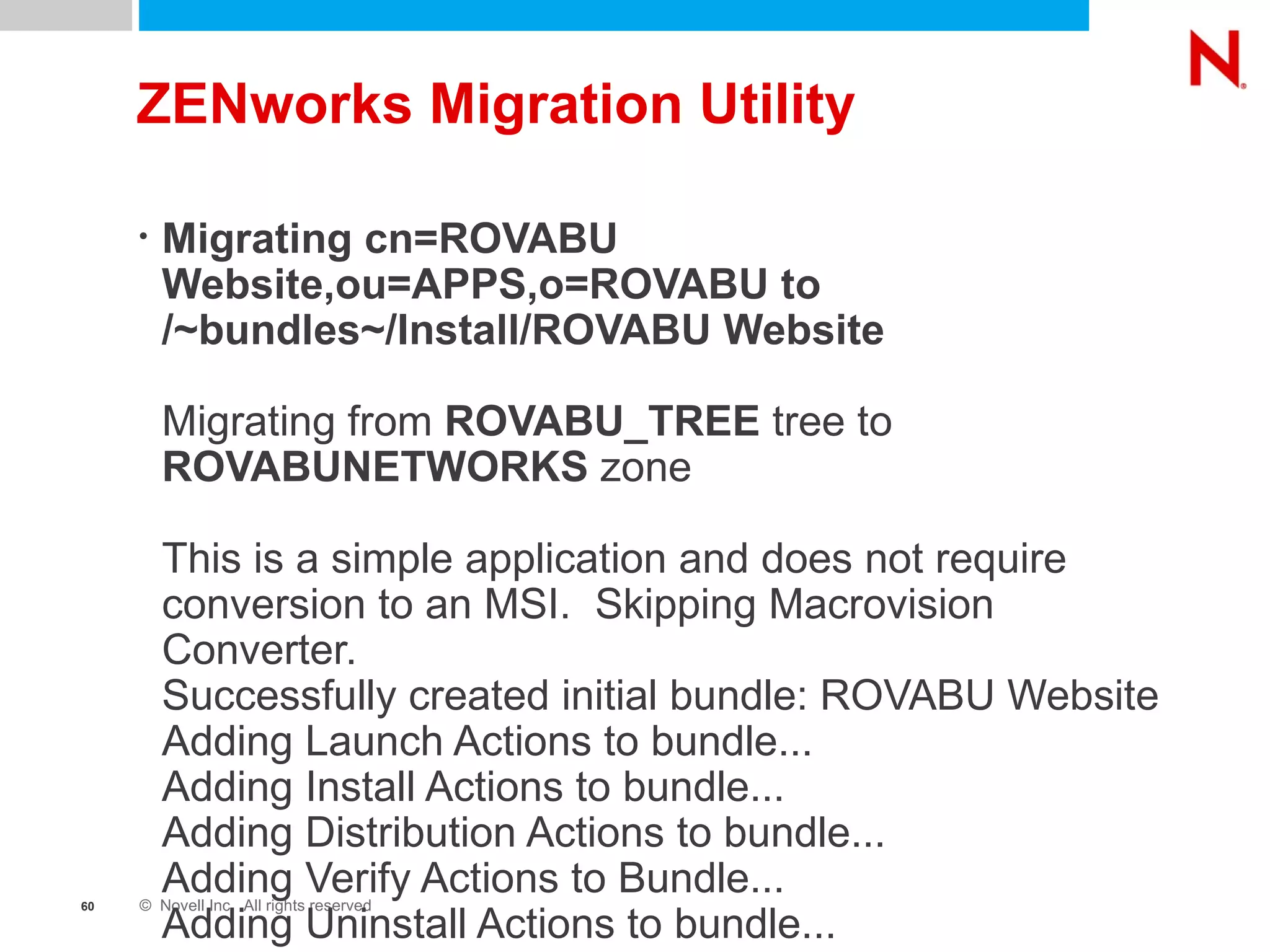 ZENworks Migration Utility Migrating cn=ROVABU Website,ou=APPS,o=ROVABU to /~bundles~/Install/ROVABU Website Migrating from  ROVABU_TREE  tree to  ROVABUNETWORKS  zone This is a simple application and does not require conversion to an MSI.  Skipping Macrovision Converter. Successfully created initial bundle: ROVABU Website Adding Launch Actions to bundle... Adding Install Actions to bundle... Adding Distribution Actions to bundle... Adding Verify Actions to Bundle... Adding Uninstall Actions to bundle... 