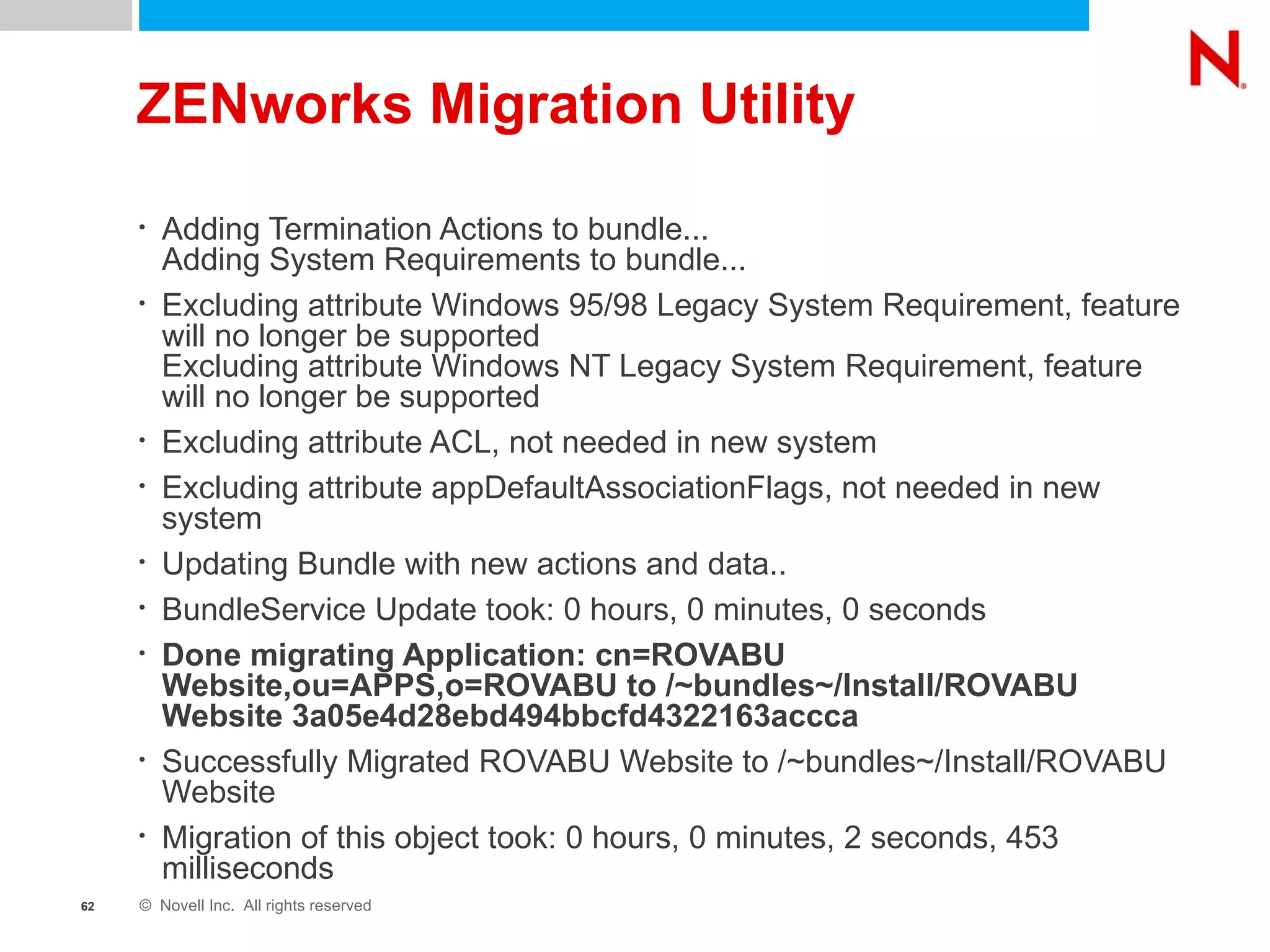 ZENworks Migration Utility Adding Termination Actions to bundle... Adding System Requirements to bundle... Excluding attribute Windows 95/98 Legacy System Requirement, feature will no longer be supported Excluding attribute Windows NT Legacy System Requirement, feature will no longer be supported Excluding attribute ACL, not needed in new system Excluding attribute appDefaultAssociationFlags, not needed in new system Updating Bundle with new actions and data.. BundleService Update took: 0 hours, 0 minutes, 0 seconds Done migrating Application: cn=ROVABU Website,ou=APPS,o=ROVABU to /~bundles~/Install/ROVABU Website 3a05e4d28ebd494bbcfd4322163accca Successfully Migrated ROVABU Website to /~bundles~/Install/ROVABU Website Migration of this object took: 0 hours, 0 minutes, 2 seconds, 453 milliseconds 