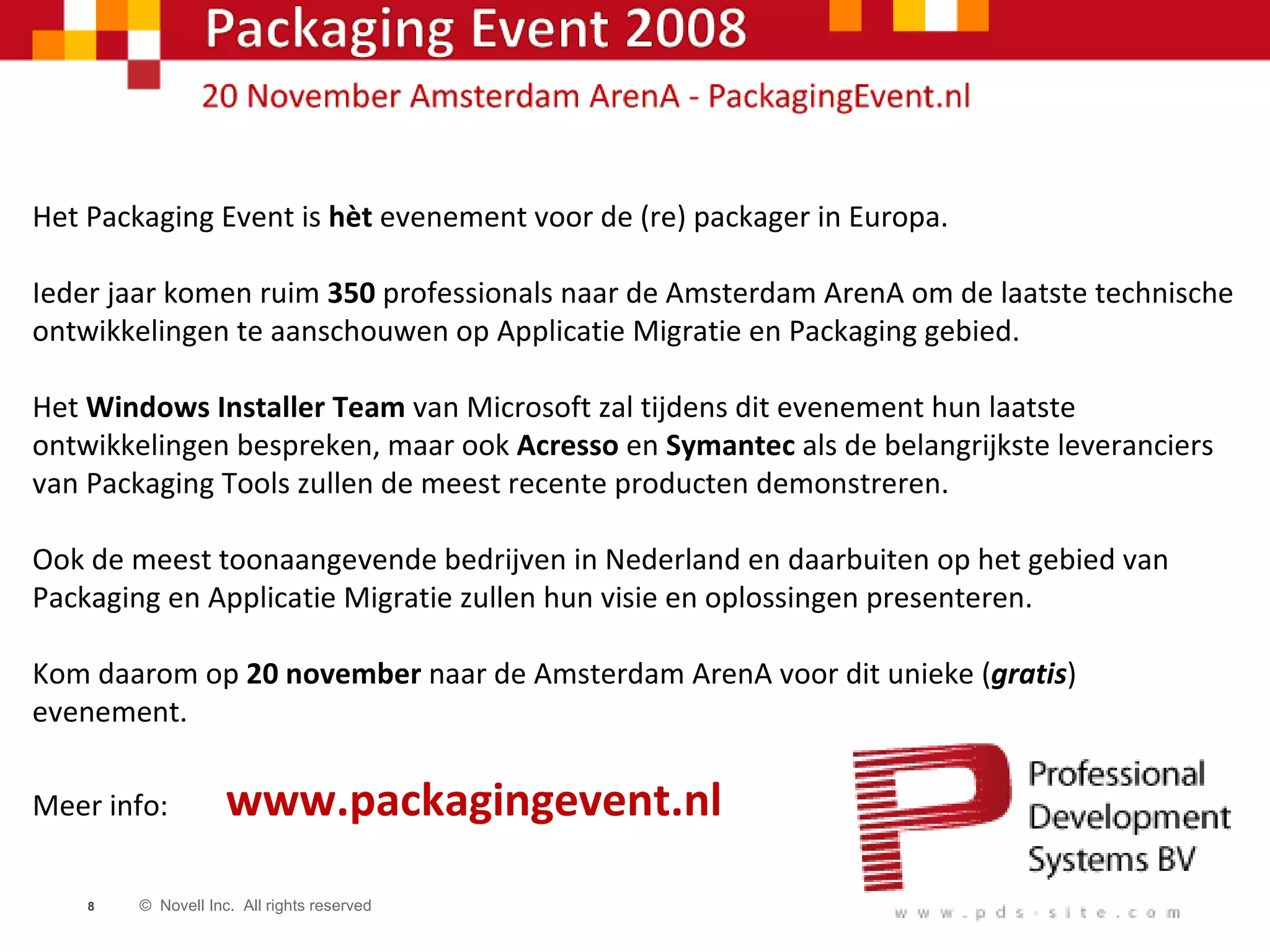 Het Packaging Event is  hèt  evenement voor de (re) packager in Europa. Ieder jaar komen ruim  350  professionals naar de Amsterdam ArenA om de laatste technische ontwikkelingen te aanschouwen op Applicatie Migratie en Packaging gebied. Het  Windows Installer Team  van Microsoft zal tijdens dit evenement hun laatste ontwikkelingen bespreken, maar ook  Acresso  en  Symantec  als de belangrijkste leveranciers van Packaging Tools zullen de meest recente producten demonstreren. Ook de meest toonaangevende bedrijven in Nederland en daarbuiten op het gebied van Packaging en Applicatie Migratie zullen hun visie en oplossingen presenteren. Kom daarom op  20 november  naar de Amsterdam ArenA voor dit unieke ( gratis ) evenement. Meer info:  www.packagingevent.nl 