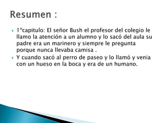  1ºcapitulo: El señor Bush el profesor del colegio le
llamo la atención a un alumno y lo sacó del aula su
padre era un marinero y siempre le pregunta
porque nunca llevaba camisa .
 Y cuando sacó al perro de paseo y lo llamó y venia
con un hueso en la boca y era de un humano.
 