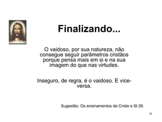 Finalizando...
11
O vaidoso, por sua natureza, não
consegue seguir parâmetros cristãos
porque pensa mais em si e na sua
imagem do que nas virtudes.
Inseguro, de regra, é o vaidoso. E vice-
versa.
Sugestão: Os ensinamentos de Cristo e Sl 39.
 