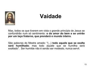Vaidade
Mas, todos os que tiverem em vista o grande princípio de Jesus se
confundirão num só sentimento: o do amor do bem e se unirão
por um laço fraterno, que prenderá o mundo inteiro.
São palavras do Mestre amado: "(...) todo aquele que se exalta
será humilhado; mas todo aquele que se humilha será
exaltado". Ser humilde não é senão ser modesto, nunca servil.
13
 