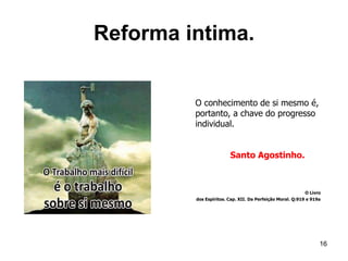 Reforma intima.
16
O conhecimento de si mesmo é,
portanto, a chave do progresso
individual.
Santo Agostinho.
O Livro
dos Espíritos. Cap. XII. Da Perfeição Moral. Q:919 e 919a
 