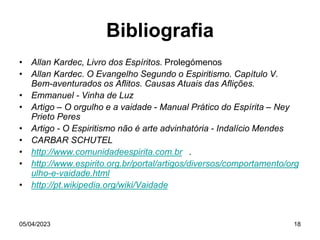 05/04/2023 18
Bibliografia
• Allan Kardec, Livro dos Espíritos. Prolegómenos
• Allan Kardec. O Evangelho Segundo o Espiritismo. Capítulo V.
Bem-aventurados os Aflitos. Causas Atuais das Aflições.
• Emmanuel - Vinha de Luz
• Artigo – O orgulho e a vaidade - Manual Prático do Espírita – Ney
Prieto Peres
• Artigo - O Espiritismo não é arte advinhatória - Indalício Mendes
• CARBAR SCHUTEL
• http://www.comunidadeespirita.com.br .
• http://www.espirito.org.br/portal/artigos/diversos/comportamento/org
ulho-e-vaidade.html
• http://pt.wikipedia.org/wiki/Vaidade
 