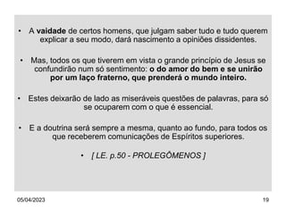 05/04/2023 19
• A vaidade de certos homens, que julgam saber tudo e tudo querem
explicar a seu modo, dará nascimento a opiniões dissidentes.
• Mas, todos os que tiverem em vista o grande princípio de Jesus se
confundirão num só sentimento: o do amor do bem e se unirão
por um laço fraterno, que prenderá o mundo inteiro.
• Estes deixarão de lado as miseráveis questões de palavras, para só
se ocuparem com o que é essencial.
• E a doutrina será sempre a mesma, quanto ao fundo, para todos os
que receberem comunicações de Espíritos superiores.
• [ LE. p.50 - PROLEGÔMENOS ]
 