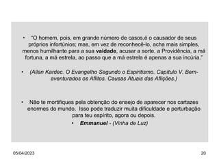 05/04/2023 20
• “O homem, pois, em grande número de casos,é o causador de seus
próprios infortúnios; mas, em vez de reconhecê-lo, acha mais simples,
menos humilhante para a sua vaidade, acusar a sorte, a Providência, a má
fortuna, a má estrela, ao passo que a má estrela é apenas a sua incúria.”
• (Allan Kardec. O Evangelho Segundo o Espiritismo. Capítulo V. Bem-
aventurados os Aflitos. Causas Atuais das Aflições.)
• Não te mortifiques pela obtenção do ensejo de aparecer nos cartazes
enormes do mundo. Isso pode traduzir muita dificuldade e perturbação
para teu espírito, agora ou depois.
• Emmanuel - (Vinha de Luz)
 