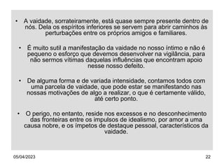 05/04/2023 22
• A vaidade, sorrateiramente, está quase sempre presente dentro de
nós. Dela os espíritos inferiores se servem para abrir caminhos às
perturbações entre os próprios amigos e familiares.
• É muito sutil a manifestação da vaidade no nosso íntimo e não é
pequeno o esforço que devemos desenvolver na vigilância, para
não sermos vítimas daquelas influências que encontram apoio
nesse nosso defeito.
• De alguma forma e de variada intensidade, contamos todos com
uma parcela de vaidade, que pode estar se manifestando nas
nossas motivações de algo a realizar, o que é certamente válido,
até certo ponto.
• O perigo, no entanto, reside nos excessos e no desconhecimento
das fronteiras entre os impulsos de idealismo, por amor a uma
causa nobre, e os ímpetos de destaque pessoal, característicos da
vaidade.
 