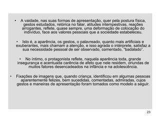 23
• A vaidade, nas suas formas de apresentação, quer pela postura física,
gestos estudados, retórica no falar, atitudes intempestivas, reações
arrogantes, reflete, quase sempre, uma deformação de colocação do
indivíduo, face aos valores pessoais que a sociedade estabeleceu.
• Isto é, a aparência, os gestos, o palavreado, quanto mais artificiais e
exuberantes, mais chamam a atenção, e isso agrada o intérprete, satisfaz a
sua necessidade pessoal de ser observado, comentado, “badalado”.
• No íntimo, o protagonista reflete, naquela aparência toda, grande
insegurança e acentuada carência de afeto que nele residem, oriundas de
muitos fatores desencadeados na infância e na adolescência.
• Fixações de imagens que, quando criança, identificou em algumas pessoas
aparentemente felizes, bem sucedidas, comentadas, admiradas, cujos
gestos e maneiras de apresentação foram tomados como modelo a seguir.
 