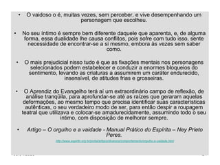 05/04/2023 24
• O vaidoso o é, muitas vezes, sem perceber, e vive desempenhando um
personagem que escolheu.
• No seu íntimo é sempre bem diferente daquele que aparenta, e, de alguma
forma, essa dualidade lhe causa conflitos, pois sofre com tudo isso, sente
necessidade de encontrar-se a si mesmo, embora às vezes sem saber
como.
• O mais prejudicial nisso tudo é que as fixações mentais nos personagens
selecionados podem estabelecer e conduzir a enormes bloqueios do
sentimento, levando as criaturas a assumirem um caráter endurecido,
insensível, de atitudes frias e grosseiras.
• O Aprendiz do Evangelho terá aí um extraordinário campo de reflexão, de
análise tranqüila, para aprofundar-se até as raízes que geraram aquelas
deformações, ao mesmo tempo que precisa identificar suas características
autênticas, o seu verdadeiro modo de ser, para então despir a roupagem
teatral que utilizava e colocar-se amadurecidamente, assumindo todo o seu
íntimo, com disposição de melhorar sempre.
• Artigo – O orgulho e a vaidade - Manual Prático do Espírita – Ney Prieto
Peres.
http://www.espirito.org.br/portal/artigos/diversos/comportamento/orgulho-e-vaidade.html
 