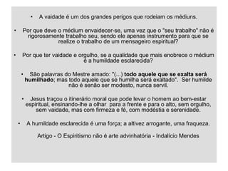 05/04/2023 25
• A vaidade é um dos grandes perigos que rodeiam os médiuns.
• Por que deve o médium envaidecer-se, uma vez que o "seu trabalho" não é
rigorosamente trabalho seu, sendo ele apenas instrumento para que se
realize o trabalho de um mensageiro espiritual?
• Por que ter vaidade e orgulho, se a qualidade que mais enobrece o médium
é a humildade esclarecida?
• São palavras do Mestre amado: "(...) todo aquele que se exalta será
humilhado; mas todo aquele que se humilha será exaltado". Ser humilde
não é senão ser modesto, nunca servil.
• Jesus traçou o itinerário moral que pode levar o homem ao bem-estar
espiritual, ensinando-lhe a olhar para a frente e para o alto, sem orgulho,
sem vaidade, mas com firmeza e fé, com modéstia e serenidade.
• A humildade esclarecida é uma força; a altivez arrogante, uma fraqueza.
Artigo - O Espiritismo não é arte advinhatória - Indalício Mendes
 