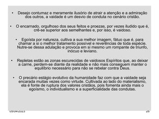 05/04/2023 26
• Desejo contumaz e meramente ilusório de atrair a atenção e a admiração
dos outros, a vaidade é um desvio de conduta no cenário cristão.
• O encarnado, orgulhoso dos seus feitos e proezas, por vezes iludido que é,
crê-se superior aos semelhantes e, por isso, é vaidoso.
• Egoísta por natureza, cultiva a sua melhor imagem, fátuo que é, para
chamar a si o melhor tratamento possível e reverências de toda espécie.
Nutre-se dessa adulação e provoca em si mesmo um rompante de triunfo,
inócuo e leviano.
• Repletas estão as zonas escurecidas de vaidosos Espíritos que, ao deixar
a carne, perdem-se diante da realidade e não mais conseguem manter o
equilíbrio necessário para não se rebelar contra Deus.
• O precário estágio evolutivo da humanidade faz com que a vaidade seja
encarada muitas vezes como virtude. Cultivada ao lado do materialismo,
ela é fonte de ruptura dos valores cristãos, pois fomenta ainda mais o
egoísmo, o individualismo e a superficialidade das condutas.
 