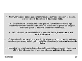 05/04/2023 27
• Nenhum vaidoso consegue pensar mais nos outros do que em si mesmo,
por isso deixa de praticar a devida caridade.
• Dificilmente o vaidoso não sabe que o é. Em raros casos ele age
inconscientemente fomentando a estulta postura de superior ou singular.
Na maior parte, o desvio é diretamente cultivado.
• Há inúmeras formas de cultuar a vaidade: física, intelectual e até
espiritualmente.
• Cultuando a forma exterior, a aparência, a beleza do corpo, enfim todos os
detalhes que possam distinguir o indivíduo dos demais se trata da vaidade
física.
• Incentivando uma busca desmedida pelo conhecimento, pelos títulos, pela
glória das letras ou das artes, está atrás da vaidade intelectual.
 