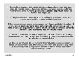 05/04/2023 28
• Sentindo-se superior aos outros, como ser, julgando-se mais abonado,
cheio de valores morais, dotado de bondade invulgar e conhecedor dos
meandros da alma humana, persegue a vaidade espiritual. Todas as
formas são negativas.
• O religioso de qualquer espécie pode incidir em quaisquer delas, mas
normalmente está incurso na vaidade espiritual.
• O homem da ciência segue muitas vezes na trilha da vaidade intelectual. É
óbvio que o conhecimento deve ser ampliado sempre que possível,
mas precisa de algum modo, servir à humanidade. Conhecer somente
para ser útil a si mesmo não é conduta cristã.
• O artista, o possuidor de beleza incomum, que vive disso ou encanta as
pessoas com isso, sem razão, sem fruto positivo, sem mensagens cristãs,
vive a ilusão da vaidade física.
• Os dotes e as virtudes do ser humano têm motivação, não acontecem por
acaso. Os encarnados são diferentes, porque não são iguais os Espíritos.
Os mais inteligentes e preparados devem estender a mão aos menos
cultos e menos lúcidos.
 