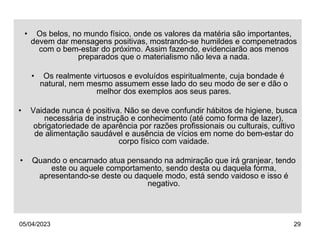 05/04/2023 29
• Os belos, no mundo físico, onde os valores da matéria são importantes,
devem dar mensagens positivas, mostrando-se humildes e compenetrados
com o bem-estar do próximo. Assim fazendo, evidenciarão aos menos
preparados que o materialismo não leva a nada.
• Os realmente virtuosos e evoluídos espiritualmente, cuja bondade é
natural, nem mesmo assumem esse lado do seu modo de ser e dão o
melhor dos exemplos aos seus pares.
• Vaidade nunca é positiva. Não se deve confundir hábitos de higiene, busca
necessária de instrução e conhecimento (até como forma de lazer),
obrigatoriedade de aparência por razões profissionais ou culturais, cultivo
de alimentação saudável e ausência de vícios em nome do bem-estar do
corpo físico com vaidade.
• Quando o encarnado atua pensando na admiração que irá granjear, tendo
este ou aquele comportamento, sendo desta ou daquela forma,
apresentando-se deste ou daquele modo, está sendo vaidoso e isso é
negativo.
 