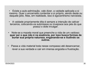 05/04/2023 30
• Existe a auto-admiração, vale dizer, a vaidade aplicada a si
mesmo. Quer o encarnado contentar a si próprio, sendo deste ou
daquele jeito. Mas, em realidade, isso é egocentrismo narcisista.
• A vaidade propriamente dita é sempre a intenção de cativar
terceiros, colocando-os submissos ou invejosos aos pés do que
possui o dote invulgar.
• Note-se a mazela moral que preenche a vida de um vaidoso:
quer ser o que não é na essência, por isso busca formas de
burlar sua própria natureza, enganando-se e iludindo os
outros.
• Passa a vida material toda nesse compasso até desencarnar,
rever a sua verdade e cair em imensa angústia e frustração.
 