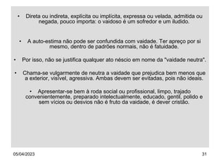 05/04/2023 31
• Direta ou indireta, explícita ou implícita, expressa ou velada, admitida ou
negada, pouco importa: o vaidoso é um sofredor e um iludido.
• A auto-estima não pode ser confundida com vaidade. Ter apreço por si
mesmo, dentro de padrões normais, não é fatuidade.
• Por isso, não se justifica qualquer ato néscio em nome da "vaidade neutra".
• Chama-se vulgarmente de neutra a vaidade que prejudica bem menos que
a exterior, visível, agressiva. Ambas devem ser evitadas, pois não ideais.
• Apresentar-se bem à roda social ou profissional, limpo, trajado
convenientemente, preparado intelectualmente, educado, gentil, polido e
sem vícios ou desvios não é fruto da vaidade, é dever cristão.
 