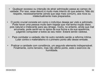 05/04/2023 32
• Qualquer excesso ou intenção de atrair admiração passa ao campo da
vaidade. Por isso, esse desvio é muito mais interno do que externo. Não diz
respeito, necessariamente (ainda que seja mais comum), aos ricos ou
intelectualmente mais preparados.
• O ponto crucial consiste em como o indivíduo deseja ser visto e admirado.
Pode haver uma pessoa muito bem trajada que mal tenha noção disso,
pois natural e irrelevante para seu âmago. Outra, no entanto, ainda que mal
arrumada, pode sentir-se no ápice da sua forma e da sua aparência,
julgando conquistar a todos ao seu redor. Estará sendo vaidosa.
• Para combater a vaidade não há outro remédio senão a reforma íntima.
Lutar contra o materialismo é o primeiro ponto alto desse embate.
• Praticar a caridade com constância, um segundo elemento indispensável.
Finalmente, como terceiro, mas não último ponto, está o exercício da
humildade.
 