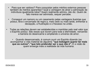 05/04/2023 33
• Para que ser vaidoso? Para conquistar pelos méritos externos pessoas
também de méritos aparentes? Qual a vantagem de atrair a admiração de
indivíduos igualmente tolos? Quem realmente admira, não diz. Quem de
fato merece ser admirado, sequer percebe.
• Conseguir um namoro ou um casamento pelas vantagens ilusórias que
possui, leva o encarnado de regra a, mais cedo ou mais tarde, enfrentar a
decepção, a frustração e o fracasso na união.
• Todas as relações devem ser estabelecidas e mantidas pelo real valor que
o Espírito possui. São essas que duram para toda a eternidade, vencendo
a barreira do desencarne e ampliando o universo de amor.
• Quando desencarnado, é comum ouvir um Espírito dizendo (ao
acompanhar a vida material de alguém): "que bobagem querer ter mais
que os outros"; "que tolo pretender ser o que não é". É a visão de
quem enxerga mais a realidade da vida humana.
 