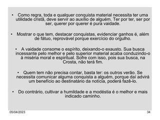 05/04/2023 34
• Como regra, toda e qualquer conquista material necessita ter uma
utilidade cristã, deve servir ao auxílio de alguém. Ter por ter, ser por
ser, querer por querer é pura vaidade.
• Mostrar o que tem, destacar conquistas, evidenciar ganhos é, além
de fátuo, reprovável porque exercício do orgulho.
• A vaidade consome o espírito, deixando-o exausto. Sua busca
incessante pelo melhor e pelo superior material acaba conduzindo-o
à miséria moral e espiritual. Sofre com isso, pois sua busca, na
Crosta, não terá fim.
• Quem tem não precisa contar, basta ter: os outros verão. Se
necessita comunicar alguma conquista a alguém, porque daí advirá
um benefício ao destinatário da notícia, poderá fazê-lo.
• Do contrário, cultivar a humildade e a modéstia é o melhor e mais
indicado caminho.
 