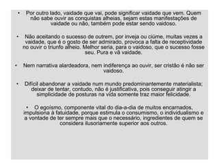 05/04/2023 35
• Por outro lado, vaidade que vai, pode significar vaidade que vem. Quem
não sabe ouvir as conquistas alheias, sejam estas manifestações de
vaidade ou não, também pode estar sendo vaidoso.
• Não aceitando o sucesso de outrem, por inveja ou ciúme, muitas vezes a
vaidade, que é o gosto de ser admirado, provoca a falta de receptividade
no ouvir o triunfo alheio. Melhor seria, para o vaidoso, que o sucesso fosse
seu. Pura e vã vaidade.
• Nem narrativa alardeadora, nem indiferença ao ouvir, ser cristão é não ser
vaidoso.
• Difícil abandonar a vaidade num mundo predominantemente materialista;
deixar de tentar, contudo, não é justificativa, pois conseguir atingir a
simplicidade de posturas na vida somente traz maior felicidade.
• O egoísmo, componente vital do dia-a-dia de muitos encarnados,
impulsiona à fatuidade, porque estimula o consumismo, o individualismo e
a vontade de ter sempre mais que o necessário, ingredientes de quem se
considera ilusoriamente superior aos outros.
 