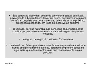 05/04/2023 36
• São condutas indevidas: deixar de dar valor à beleza espiritual,
privilegiando a beleza física; deixar de buscar os valores morais em
nome da conquista dos bens materiais; deixar de amar o próximo,
praticando a caridade, em troca do incentivo ao egoísmo.
• O vaidoso, por sua natureza, não consegue seguir parâmetros
cristãos porque pensa mais em si e na sua imagem do que nas
virtudes.
• Inseguro, de regra, é o vaidoso. E vice-versa.
• Lastreado em falsas premissas, o ser humano que cultua a vaidade,
nunca está plenamente satisfeito, estando sempre em busca de
algo mais, que não encontra, mas que continuamente está a
procurar.
 