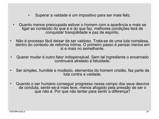 05/04/2023 37
• Superar a vaidade é um impositivo para ser mais feliz.
• Quanto menos preocupado estiver o homem com a aparência e mais se
ligar ao conteúdo do que é e do que faz, melhores condições terá de
conquistar tranqüilidade e paz de espírito.
• Não é processo fácil deixar de ser vaidoso. Trata-se de uma luta complexa,
dentro do contexto de reforma íntima. O primeiro passo é pensar menos em
si e mais no semelhante.
• Querer mudar é outro fator indispensável. Sem tal ingrediente o encarnado
continuará atrelado à fatuidade.
• Ser simples, humilde e modesto, elementos do homem cristão, faz parte da
luta contra a vaidade.
• Quando o ser humano conseguir progresso nesse campo dos seus desvios
de conduta, sentir-se-á mais leve, menos afogado pela pressão de ser o
que não é. Por que não tentar para sentir a diferença?
 