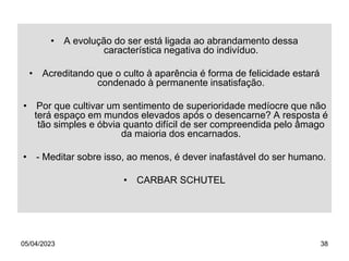 05/04/2023 38
• A evolução do ser está ligada ao abrandamento dessa
característica negativa do indivíduo.
• Acreditando que o culto à aparência é forma de felicidade estará
condenado à permanente insatisfação.
• Por que cultivar um sentimento de superioridade medíocre que não
terá espaço em mundos elevados após o desencarne? A resposta é
tão simples e óbvia quanto difícil de ser compreendida pelo âmago
da maioria dos encarnados.
• - Meditar sobre isso, ao menos, é dever inafastável do ser humano.
• CARBAR SCHUTEL
 