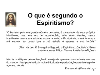 O que é segundo o
Espiritismo?
5
“O homem, pois, em grande número de casos, é o causador de seus próprios
infortúnios; mas, em vez de reconhecê-lo, acha mais simples, menos
humilhante para a sua vaidade, acusar a sorte, a Providência, a má fortuna, a
má estrela, ao passo que a má estrela é apenas a sua incúria.”
(Allan Kardec. O Evangelho Segundo o Espiritismo. Capítulo V. Bem-
aventurados os Aflitos. Causas Atuais das Aflições.)
Não te mortifiques pela obtenção do ensejo de aparecer nos cartazes enormes
do mundo. Isso pode traduzir muita dificuldade e perturbação para teu espírito,
agora ou depois.
Emmanuel - (Vinha de Luz)
 