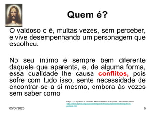 Quem é?
O vaidoso o é, muitas vezes, sem perceber,
e vive desempenhando um personagem que
escolheu.
No seu íntimo é sempre bem diferente
daquele que aparenta, e, de alguma forma,
essa dualidade lhe causa conflitos, pois
sofre com tudo isso, sente necessidade de
encontrar-se a si mesmo, embora às vezes
sem saber como
05/04/2023 6
Artigo – O orgulho e a vaidade - Manual Prático do Espírita – Ney Prieto Peres.
http://www.espirito.org.br/portal/artigos/diversos/comportamento/orgulho-e-
vaidade.html
 