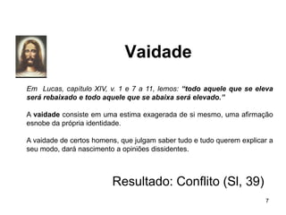 Vaidade
Em Lucas, capítulo XIV, v. 1 e 7 a 11, lemos: “todo aquele que se eleva
será rebaixado e todo aquele que se abaixa será elevado.”
A vaidade consiste em uma estima exagerada de si mesmo, uma afirmação
esnobe da própria identidade.
A vaidade de certos homens, que julgam saber tudo e tudo querem explicar a
seu modo, dará nascimento a opiniões dissidentes.
Resultado: Conflito (Sl, 39)
7
 