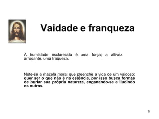 Vaidade e franqueza
8
A humildade esclarecida é uma força; a altivez
arrogante, uma fraqueza.
Note-se a mazela moral que preenche a vida de um vaidoso:
quer ser o que não é na essência, por isso busca formas
de burlar sua própria natureza, enganando-se e iludindo
os outros.
 