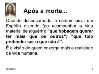 Quando desencarnado, é comum ouvir um
Espírito dizendo (ao acompanhar a vida
material de alguém): "que bobagem querer
ter mais que os outros"; "que tolo
pretender ser o que não é".
É a visão de quem enxerga mais a realidade
da vida humana.
05/04/2023 9
Após a morte...
 