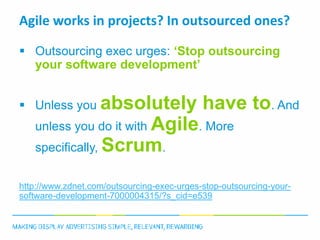 Agile works in projects? In outsourced ones?

 Outsourcing exec urges: ‘Stop outsourcing
  your software development’


 Unless you absolutely                     have to. And
   unless you do it with Agile. More
   specifically, Scrum.


http://www.zdnet.com/outsourcing-exec-urges-stop-outsourcing-your-
software-development-7000004315/?s_cid=e539
 