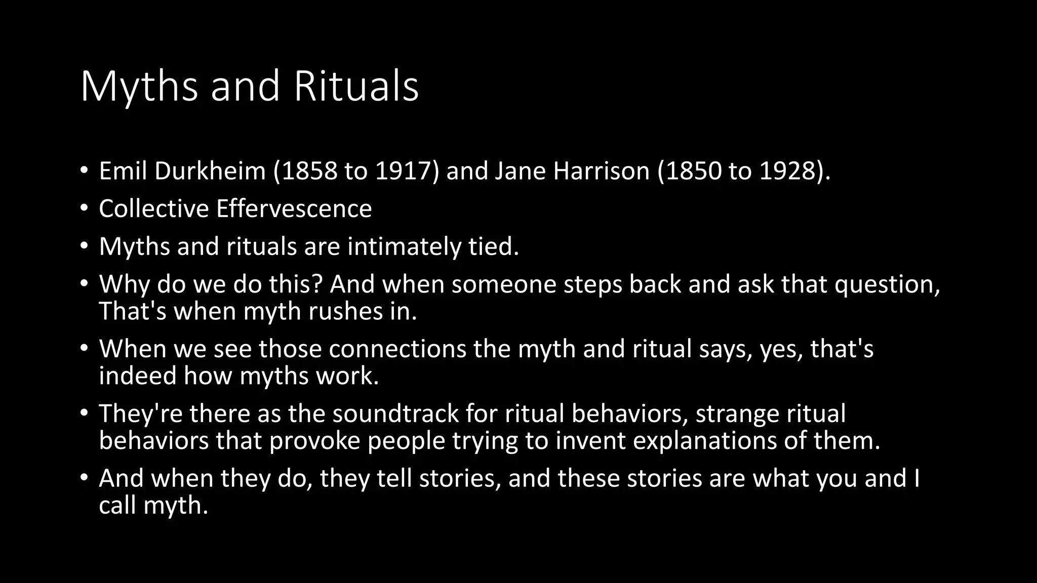 Myths and Rituals
• Emil Durkheim (1858 to 1917) and Jane Harrison (1850 to 1928).
• Collective Effervescence
• Myths and rituals are intimately tied.
• Why do we do this? And when someone steps back and ask that question,
That's when myth rushes in.
• When we see those connections the myth and ritual says, yes, that's
indeed how myths work.
• They're there as the soundtrack for ritual behaviors, strange ritual
behaviors that provoke people trying to invent explanations of them.
• And when they do, they tell stories, and these stories are what you and I
call myth.
 