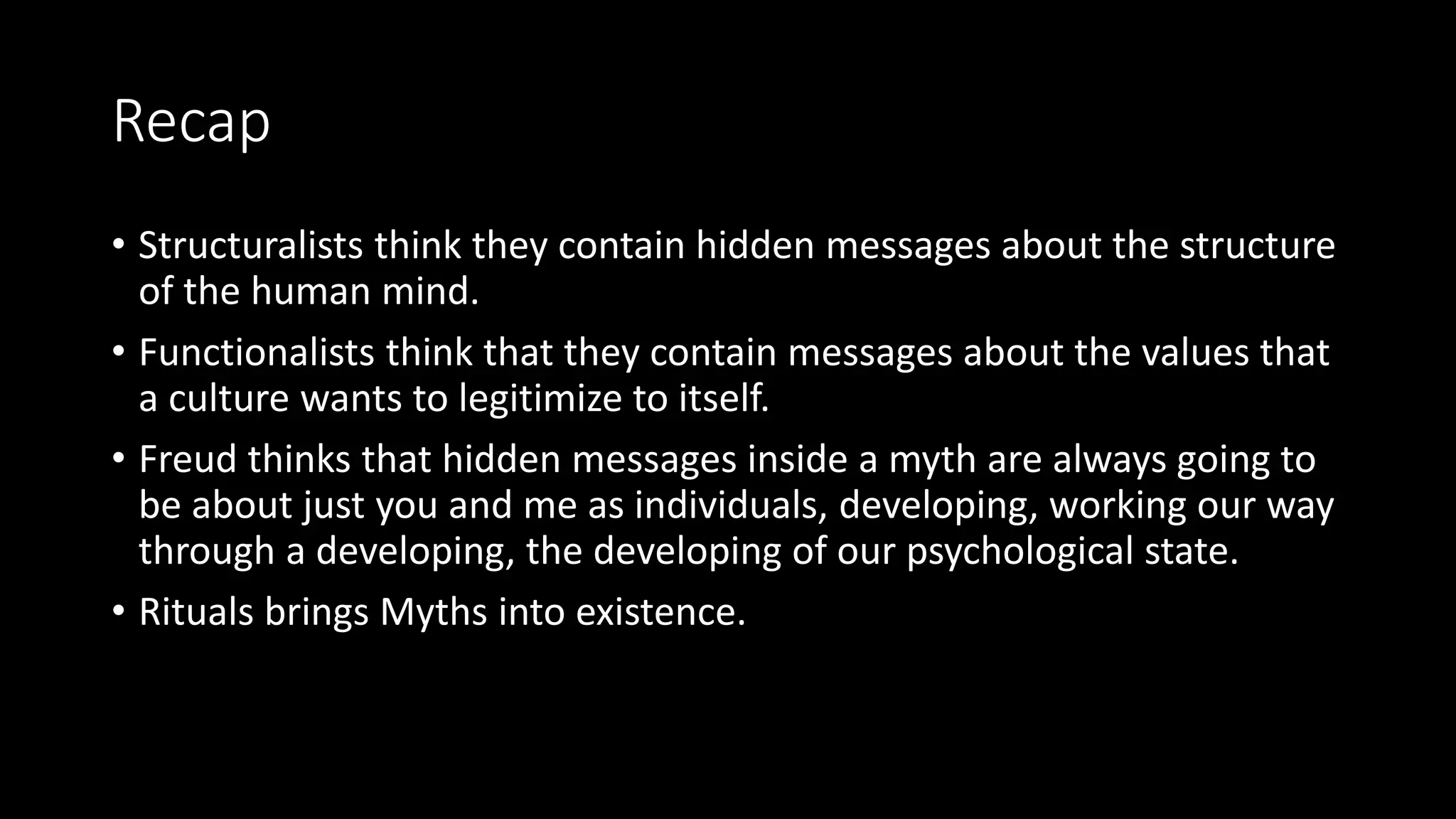 Recap
• Structuralists think they contain hidden messages about the structure
of the human mind.
• Functionalists think that they contain messages about the values that
a culture wants to legitimize to itself.
• Freud thinks that hidden messages inside a myth are always going to
be about just you and me as individuals, developing, working our way
through a developing, the developing of our psychological state.
• Rituals brings Myths into existence.
 