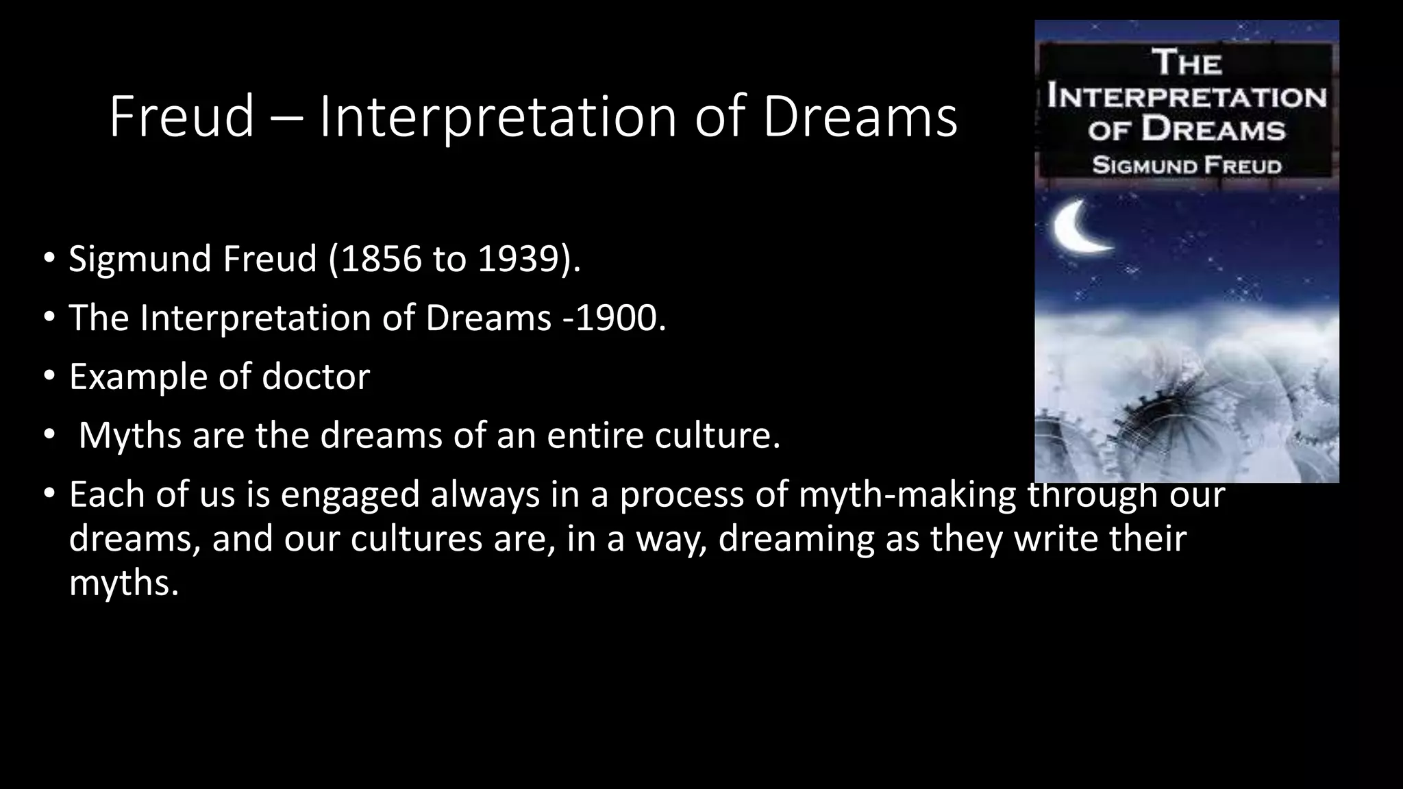Freud – Interpretation of Dreams
• Sigmund Freud (1856 to 1939).
• The Interpretation of Dreams -1900.
• Example of doctor
• Myths are the dreams of an entire culture.
• Each of us is engaged always in a process of myth-making through our
dreams, and our cultures are, in a way, dreaming as they write their
myths.
 