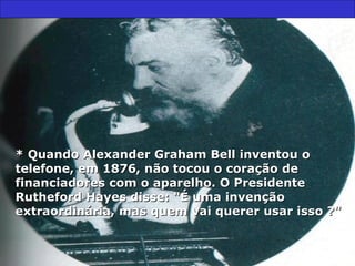 * Quando Alexander Graham Bell inventou o telefone, em 1876, não tocou o coração de financiadores com o aparelho. O Presidente Rutheford Hayes disse: "É uma invenção extraordinária, mas quem vai querer usar isso ?" 