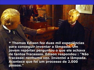 * Thomas Edison fez duas mil experiências para conseguir inventar a lâmpada. Um jovem repórter perguntou o que ele achava de tantos fracassos. Edison respondeu : "Não fracassei nenhuma vez. Inventei a lâmpada. Acontece que foi um processo de 2.000 passos." 