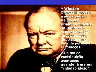 * Winston* Winston
Churchill repetiuChurchill repetiu
a sexta série.a sexta série.
Veio a serVeio a ser
primeiro ministroprimeiro ministro
da Inglaterrada Inglaterra
somente aos 62somente aos 62
anos de idade,anos de idade,
depois de umadepois de uma
vida de perdas evida de perdas e
recomeços.recomeços.
Sua maiorSua maior
contribuiçãocontribuição
aconteceuaconteceu
quando já era umquando já era um
"cidadão idoso"."cidadão idoso".
 