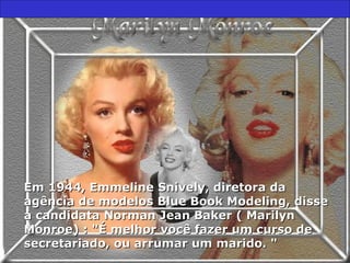 Em 1944, Emmeline Snively, diretora daEm 1944, Emmeline Snively, diretora da
agência de modelos Blue Book Modeling, disseagência de modelos Blue Book Modeling, disse
à candidata Norman Jean Baker ( Marilynà candidata Norman Jean Baker ( Marilyn
Monroe) : "É melhor você fazer um curso deMonroe) : "É melhor você fazer um curso de
secretariado, ou arrumar um marido. "secretariado, ou arrumar um marido. "
 