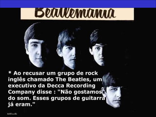 * Ao recusar um grupo de rock* Ao recusar um grupo de rock
inglês chamado The Beatles, uminglês chamado The Beatles, um
executivo da Decca Recordingexecutivo da Decca Recording
Company disse : "Não gostamosCompany disse : "Não gostamos
do som. Esses grupos de guitarrado som. Esses grupos de guitarra
já eram."já eram."
 