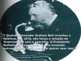 * Quando Alexander Graham Bell inventou o* Quando Alexander Graham Bell inventou o
telefone, em 1876, não tocou o coração detelefone, em 1876, não tocou o coração de
financiadores com o aparelho. O Presidentefinanciadores com o aparelho. O Presidente
Rutheford Hayes disse: "É uma invençãoRutheford Hayes disse: "É uma invenção
extraordinária, mas quem vai querer usar isso ?"extraordinária, mas quem vai querer usar isso ?"
 