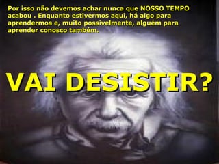 Por isso não devemos achar nunca que NOSSO TEMPO acabou . Enquanto estivermos aqui, há algo para aprendermos e, muito possivelmente, alguém para aprender conosco também . VAI DESISTIR ? 