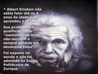 * Albert Einstein não sabia falar até os 4 anos de idade e só aprendeu a ler aos 7.  Sua professora o qualificou como "mentalmente lerdo, não-sociável e sempre perdido em devaneios tolos".  Foi expulso da escola e não foi admitido na Escola Politécnica de Zurique. 