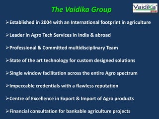 The Vaidika Group
Established in 2004 with an International footprint in agriculture
Leader in Agro Tech Services in India & abroad
Professional & Committed multidisciplinary Team
State of the art technology for custom designed solutions
Single window facilitation across the entire Agro spectrum
Impeccable credentials with a flawless reputation
Centre of Excellence in Export & Import of Agro products
Financial consultation for bankable agriculture projects
 