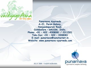 JULY 2008JULY 2008 -- VAIDYAGRAMAVAIDYAGRAMA 11
Punarnava AyurvedaPunarnava Ayurveda
AA--21, Parsn Galaxy,21, Parsn Galaxy,
Nanjundapuram Road,Nanjundapuram Road,
CoimbatoreCoimbatore –– 641036. India.641036. India.
Phone: +91Phone: +91 –– 422422 --4308081 / 23115214308081 / 2311521
TeleTele--fax: +91fax: +91 –– 422422 –– 43080814308081
EE--mail:mail: punarnava@sancharnet.inpunarnava@sancharnet.in
Website:Website: www.punarnavawww.punarnava--ayurveda.comayurveda.com
 
